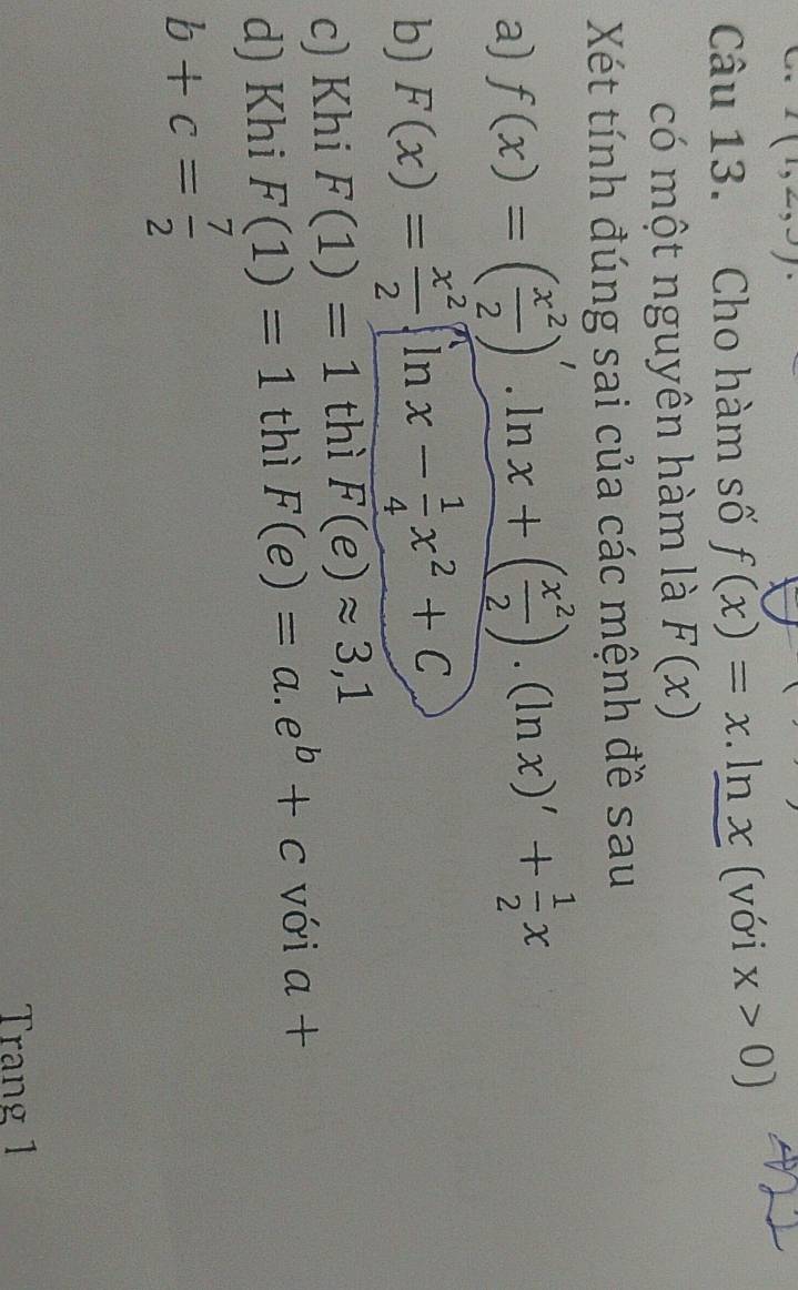 I(1,2,3)
Câu 13. Cho hàm số f(x)=x. ln x (với x>0)
có một nguyên hàm là F(x)
Xét tính đúng sai của các mệnh đề sau 
a) f(x)=( x^2/2 )'.ln x+( x^2/2 ).(ln x)'+ 1/2 x
b) F(x)= x^2/2 (ln x- 1/4 x^2+C
c) Khi F(1)=1 thì F(e)approx 3,1
d) Khi F(1)=1 thì F(e)=a.e^b+c với a+
b+c= 7/2 
Trang 1