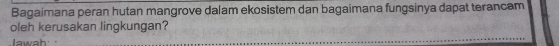 Bagaimana peran hutan mangrove dalam ekosistem dan bagaimana fungsinya dapat terancam 
oleh kerusakan lingkungan? 
Jawah