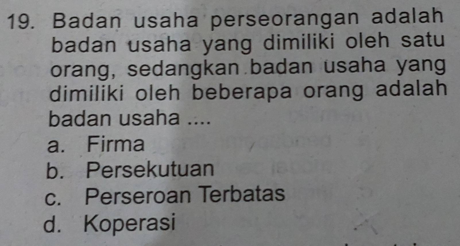 Badan usaha perseorangan adalah
badan usaha yang dimiliki oleh satu
orang, sedangkan badan usaha yang
dimiliki oleh beberapa orang adalah
badan usaha ....
a. Firma
b. Persekutuan
c. Perseroan Terbatas
d. Koperasi