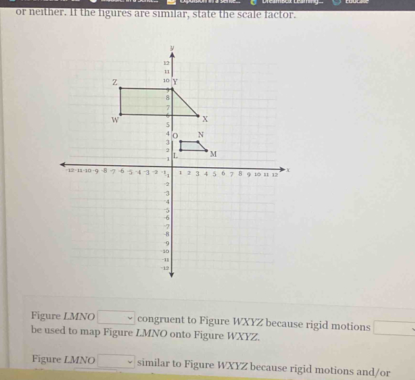 coucate 
or neither. If the figures are similar, state the scale factor. 
Figure LMNO □ v congruent to Figure WXYZ because rigid motions □ 
be used to map Figure LMNO onto Figure WXYZ. 
Figure LMNO □ similar to Figure WXYZ because rigid motions and/or