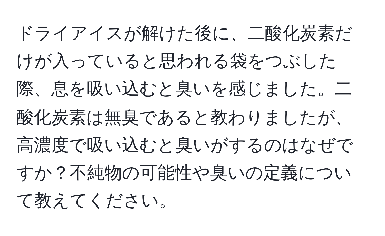 ドライアイスが解けた後に、二酸化炭素だけが入っていると思われる袋をつぶした際、息を吸い込むと臭いを感じました。二酸化炭素は無臭であると教わりましたが、高濃度で吸い込むと臭いがするのはなぜですか？不純物の可能性や臭いの定義について教えてください。