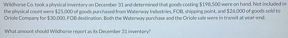 Wildhorse Co. took a physical inventory on December 31 and determined that goods costing $198,500 were on hand. Not included in 
the physical count were $25,000 of goods purchased from Waterway Industries, FOB, shipping point, and $26,000 of goods sold to 
Oriole Company for $30,000, FOB destination. Both the Waterway purchase and the Oriole sale were in transit at year -end. 
What amount should Wildhorse report as its December 31 inventory?