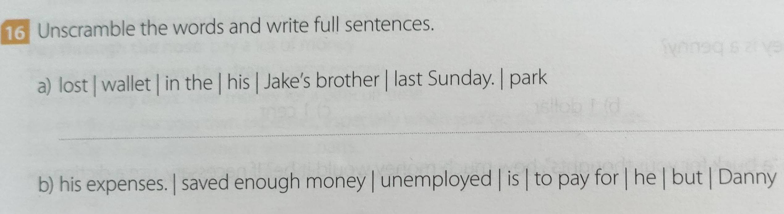 Unscramble the words and write full sentences. 
a) lost | wallet | in the | his | Jake’s brother | last Sunday. | park 
_ 
b) his expenses. | saved enough money | unemployed | is | to pay for | he | but | Danny