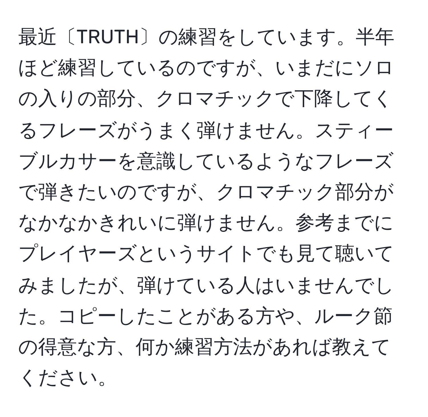 最近〔TRUTH〕の練習をしています。半年ほど練習しているのですが、いまだにソロの入りの部分、クロマチックで下降してくるフレーズがうまく弾けません。スティーブルカサーを意識しているようなフレーズで弾きたいのですが、クロマチック部分がなかなかきれいに弾けません。参考までにプレイヤーズというサイトでも見て聴いてみましたが、弾けている人はいませんでした。コピーしたことがある方や、ルーク節の得意な方、何か練習方法があれば教えてください。