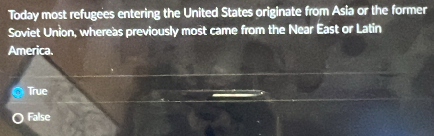 Today most refugees entering the United States originate from Asia or the former
Soviet Union, whereas previously most came from the Near East or Latin
America.
True
False