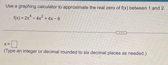 Use a graphing calculator to approximate the real zero of f(x) between 1 and 2.
f(x)=2x^4-4x^2+4x-8
x=□
(Type an integer or decimal rounded to six decimal places as needed.)