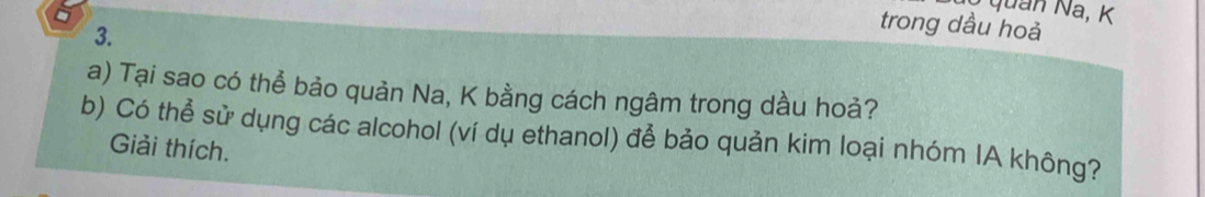 quan Na, K
3. 
trong dầu hoả 
a) Tại sao có thể bảo quản Na, K bằng cách ngâm trong dầu hoả? 
b) Có thể sử dụng các alcohol (ví dụ ethanol) để bảo quản kim loại nhóm IA không? 
Giải thích.