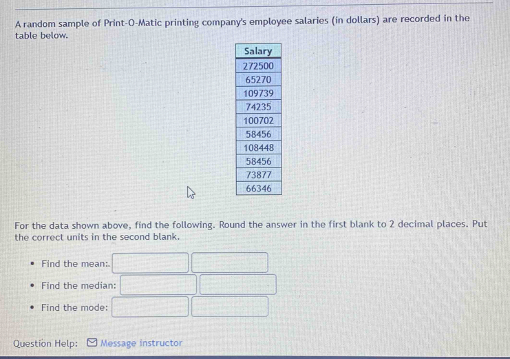 A random sample of Print-O-Matic printing company's employee salaries (in dollars) are recorded in the 
table below. 
For the data shown above, find the following. Round the answer in the first blank to 2 decimal places. Put 
the correct units in the second blank. 
Find the mean:. 
Find the median: 
Find the mode: 
Question Help: Message instructor