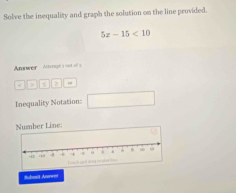 Solve the inequality and graph the solution on the line provided.
5x-15<10</tex> 
Answer Attempt 1 out of 2
2 or 
Inequality Notation: □  
□ 
Number Line: 
Submit Answer