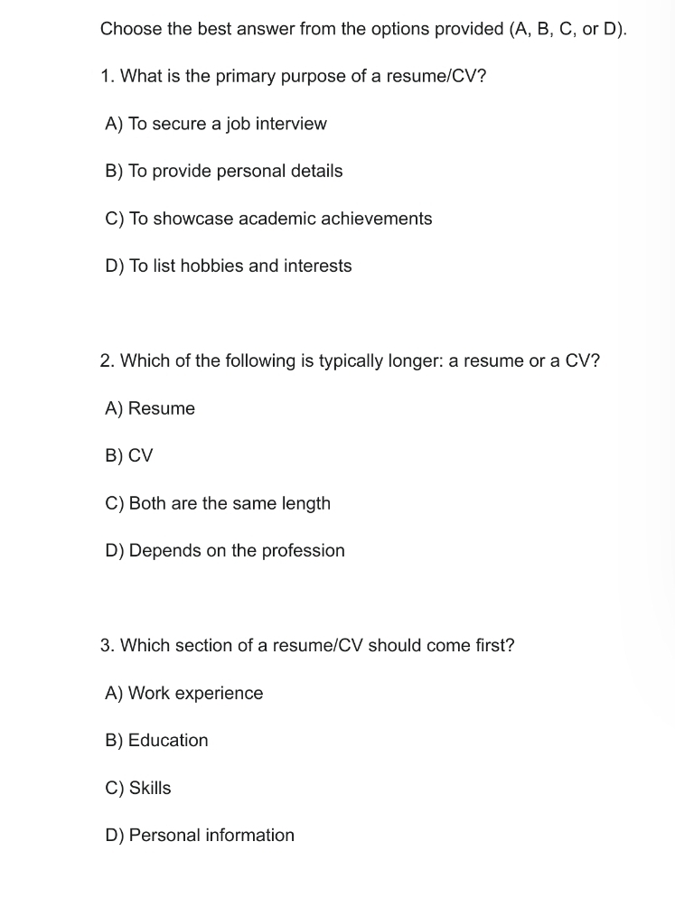 Choose the best answer from the options provided (A, B, C, or D).
1. What is the primary purpose of a resume/CV?
A) To secure a job interview
B) To provide personal details
C) To showcase academic achievements
D) To list hobbies and interests
2. Which of the following is typically longer: a resume or a CV?
A) Resume
B) CV
C) Both are the same length
D) Depends on the profession
3. Which section of a resume/CV should come first?
A) Work experience
B) Education
C) Skills
D) Personal information