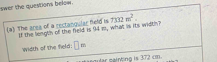 swer the questions below. 
(a) The area of a rectangular field is 7332m^2. 
If the length of the field is 94 m, what is its width? 
Width of the field: □ m
ngular painting is 372 cm.