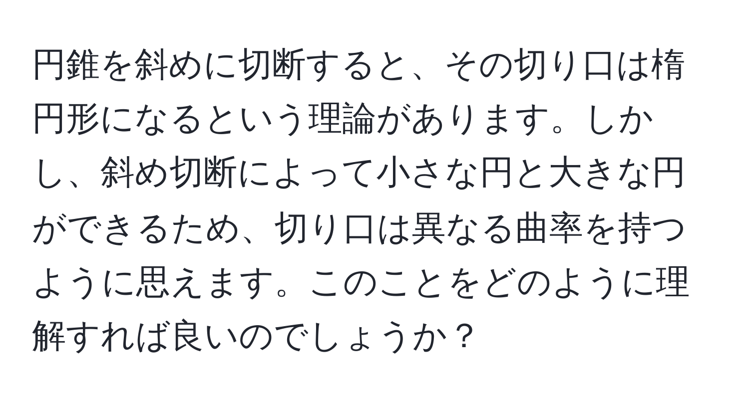 円錐を斜めに切断すると、その切り口は楕円形になるという理論があります。しかし、斜め切断によって小さな円と大きな円ができるため、切り口は異なる曲率を持つように思えます。このことをどのように理解すれば良いのでしょうか？