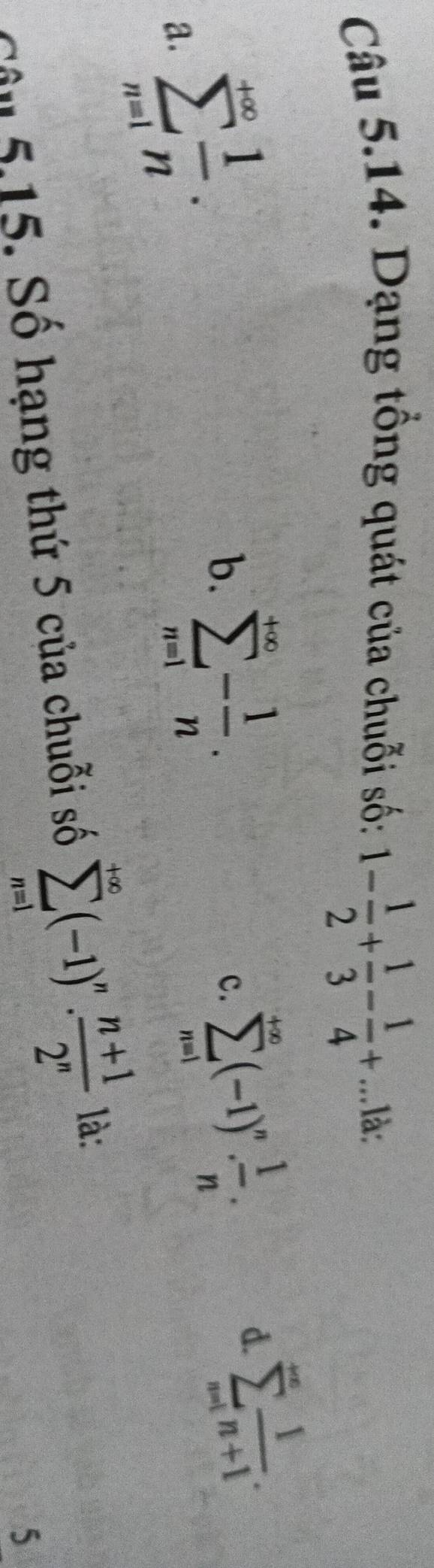 Dạng tổng quát của chuỗi số: 1- 1/2 + 1/3 - 1/4 +...1dot a.
a. sumlimits _(n=1)^(+∈fty) 1/n .
b. sumlimits _(n=1)^(+∈fty)- 1/n .
c. sumlimits _(n=1)^(+∈fty)(-1)^n. 1/n .
d. sumlimits _(n=1)^(∈fty) 1/n+1 . 
Câu 5,15. Số hạng thứ 5 của chuỗi số sumlimits _(n=1)^(+∈fty)(-1)^n·  (n+1)/2^n  là:
5