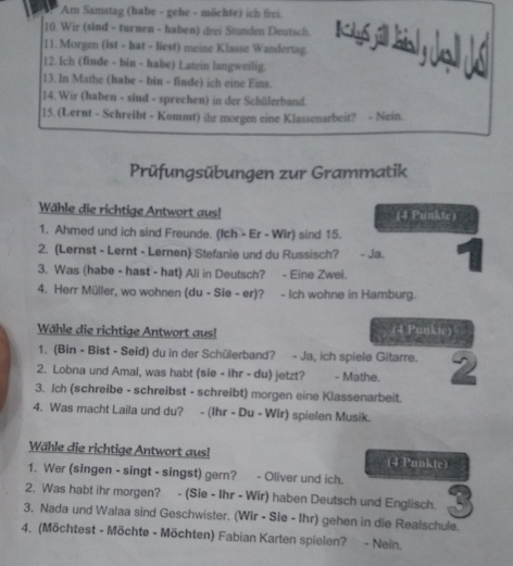 Am Samstag (habe - gehe - möchte) ich frei.
10. Wir (sind - turnen - haben) drei Stunden Deutsch. K 46 
11. Morgen (ist - hat - liest) meine Klasse Wandertag.
12. Ich (finde - bin - habe) Latein langweilig.
13. In Mathe (babe - bin - finde) ich eine Eins.
14. Wir (haben - sind - sprechen) in der Schülerband.
15. (Lernt - Schreibt - Kommt) ihr morgen eine Klassenarbeit? - Nein.
Prüfungsübungen zur Grammatik
Wähle die richtige Antwort aus! (4 Punkte)
1. Ahmed und ich sind Freunde. (Ich - Er - Wir) sind 15.
2. (Lernst - Lernt - Lernen) Stefanie und du Russisch? - Ja.
3. Was (habe - hast - hat) Ali in Deutsch? - Eine Zwei.
4. Herr Müller, wo wohnen (du - Sie - er)? - Ich wohne in Hamburg.
Wähle die richtige Antwort aus! (4 Purkte)
1. (Bin - Bist - Seid) du in der Schülerband? - Ja, ich spiele Gitarre.
2. Lobna und Amal, was habt (sie - ihr - du) jetzt? - Mathe.
3. Ich (schreibe - schreibst - schreibt) morgen eine Klassenarbeit.
4. Was macht Laila und du? - (Ihr - Du - Wir) spielen Musik.
Wähle die richtige Antwort aus! (4 Punkte)
1. Wer (singen - singt - singst) gern? - Oliver und ich.
2. Was habt ihr morgen? - (Sie - Ihr - Wir) haben Deutsch und Englisch. 3
3, Nada und Walaa sind Geschwister. (Wir - Sie - Ihr) gehen in die Realschule.
4. (Möchtest - Möchte - Möchten) Fabian Karten spielen? - Nein.