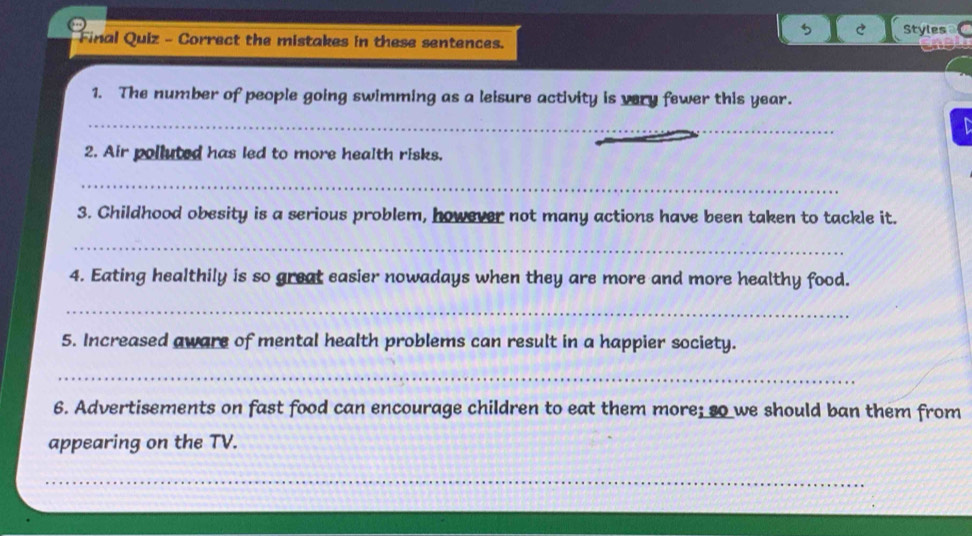 Final Quiz - Correct the mistakes in these sentences. Styles 
1. The number of people going swimming as a leisure activity is very fewer this year. 
_ 
a 
2. Air polluted has led to more health risks. 
_ 
3. Childhood obesity is a serious problem, however not many actions have been taken to tackle it. 
_ 
4. Eating healthily is so great easier nowadays when they are more and more healthy food. 
_ 
5. Increased aware of mental health problems can result in a happier society. 
_ 
6. Advertisements on fast food can encourage children to eat them more; so we should ban them from 
appearing on the TV. 
_