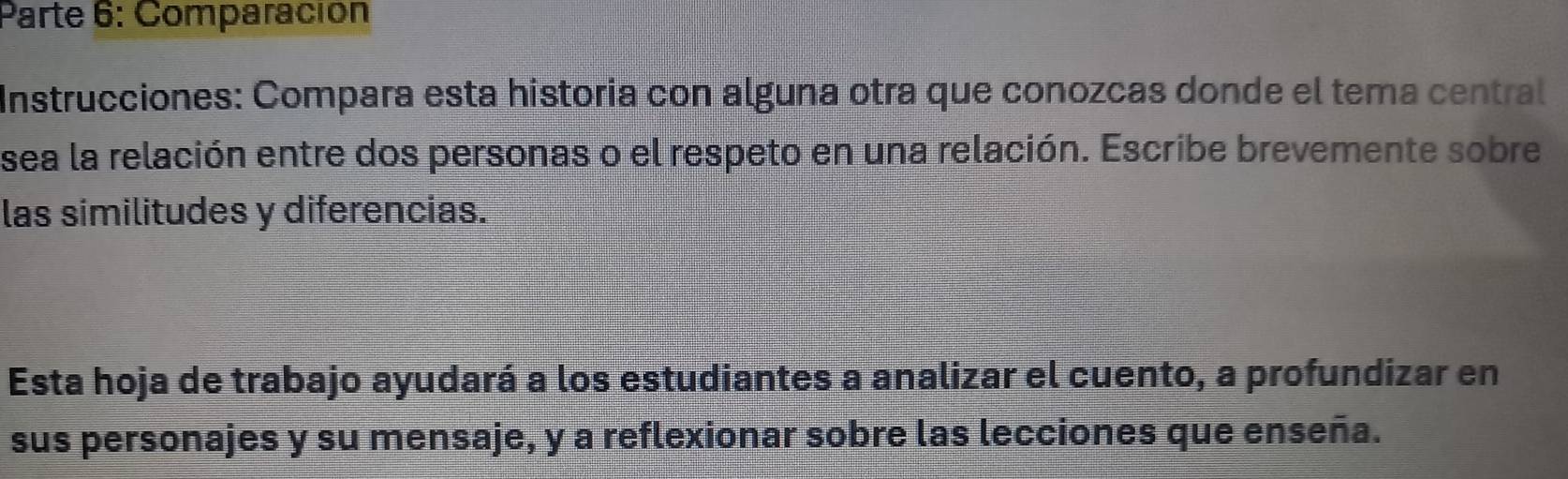 Parte 6: Comparación 
Instrucciones: Compara esta historia con alguna otra que conozcas donde el tema central 
sea la relación entre dos personas o el respeto en una relación. Escribe brevemente sobre 
las similitudes y diferencias. 
Esta hoja de trabajo ayudará a los estudiantes a analizar el cuento, a profundizar en 
sus personajes y su mensaje, y a reflexionar sobre las lecciones que enseña.