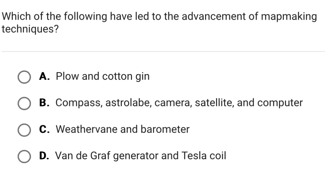 Which of the following have led to the advancement of mapmaking
techniques?
A. Plow and cotton gin
B. Compass, astrolabe, camera, satellite, and computer
C. Weathervane and barometer
D. Van de Graf generator and Tesla coil