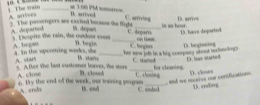 The train _at 3:00 PM tomorrow.
A. arrives
B. arrived C. arriving D. arrive
2. The passengers are excited because the flight _in an hour.
A. departed B. depart
C. departs D. have departed
3. Despite the rain, the outdoor event _on time.
B. begin C. begins
A. began D. beginning
4. In the upcoming weeks, she _her new job in a big company about technology .
B. starts D. has started
A. start C. started
5. After the last customer leaves, the store _for cleaning.
B. closed D. closes
A. close C. closing
6. By the end of the week, our training program _, and we receive our sertifications.
A. ends B. end C. ended
D. ending