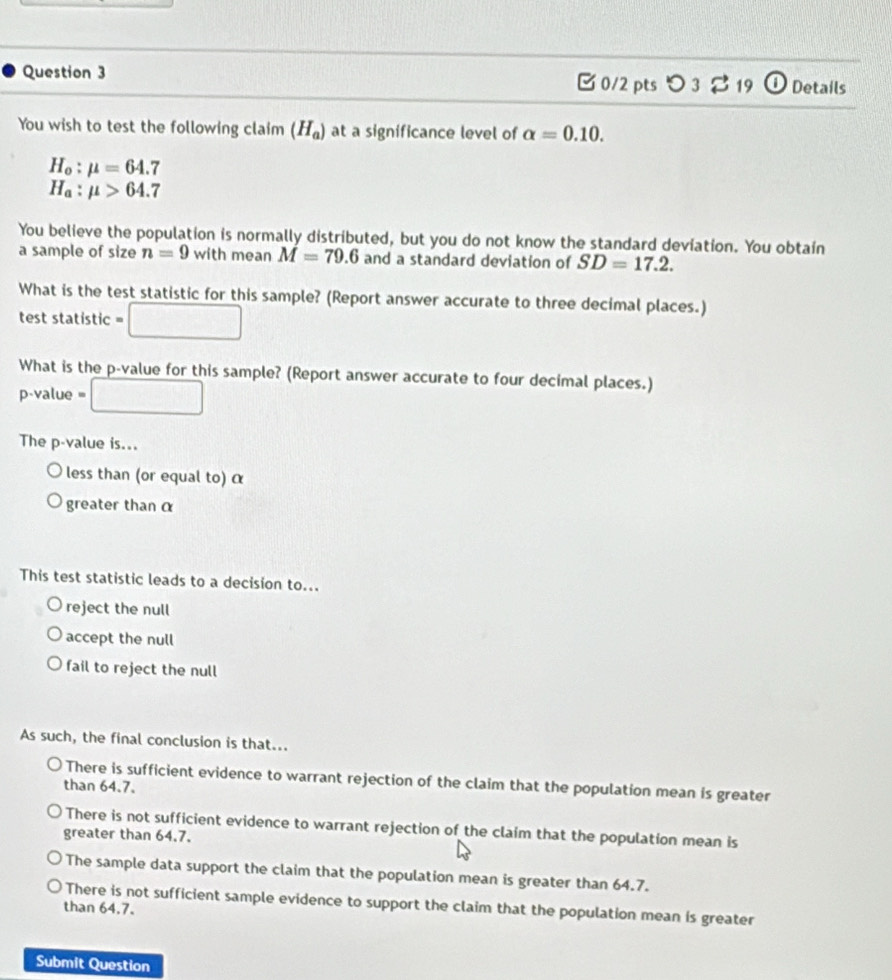 つ3 %19 O Details
You wish to test the following claim (H_a) at a significance level of alpha =0.10.
H_o:mu =64.7
H_a:mu >64.7
You believe the population is normally distributed, but you do not know the standard deviation. You obtain
a sample of size n=9 with mean M=79.6 and a standard deviation of SD=17.2. 
What is the test statistic for this sample? (Report answer accurate to three decimal places.)
test statistic = □
What is the p -value for this sample? (Report answer accurate to four decimal places.)
p -value =□
The p -value is...
less than (or equal to) α
greater than α
This test statistic leads to a decision to...
reject the null
accept the null
fail to reject the null
As such, the final conclusion is that...
There is sufficient evidence to warrant rejection of the claim that the population mean is greater
than 64.7.
There is not sufficient evidence to warrant rejection of the claim that the population mean is
greater than 64.7.
The sample data support the claim that the population mean is greater than 64.7.
There is not sufficient sample evidence to support the claim that the population mean is greater
than 64.7.
Submit Question