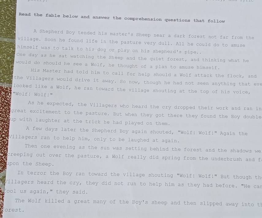 Read the fable below and answer the comprehension questions that follow 
A Shepherd Boy tended his master's Sheep near a dark forest not far from the 
village. Soon he found life in the pasture very dull. All he could do to amuse 
himself was to talk to his dog or play on his shepherd's pipe." 
One day as he sat watching the Sheep and the quiet forest, and thinking what he 
would do should he see a Wolf, he thought of a plan to amuse himself. 
His Master had told him to call for help should a Wolf attack the flock, and 
the Villagers would drive it away. So now, though he had not seen anything that eve 
looked like a Wolf, he ran toward the village shouting at the top of his voice, 
"Wolf! Wolf!" 
As he expected, the Villagers who heard the cry dropped their work and ran in 
great excitement to the pasture. But when they got there they found the Boy double 
up with laughter at the trick he had played on them. 
A few days later the Shepherd Boy again shouted, "Wolf! Wolf!" Again the 
Villagers ran to help him, only to be laughed at again. 
Then one evening as the sun was setting behind the forest and the shadows we 
creeping out over the pasture, a Wolf really did spring from the underbrush and fo 
upon the Sheep. 
In terror the Boy ran toward the village shouting "Wolf! Wolf!" But though th 
Villagers heard the cry, they did not run to help him as they had before. "He can 
fool us again," they said. 
The Wolf killed a great many of the Boy's sheep and then slipped away into th 
orest.