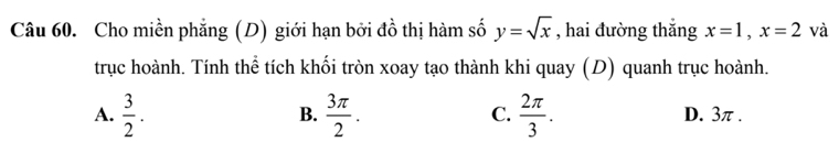 Cho miền phẳng (D) giới hạn bởi đồ thị hàm số y=sqrt(x) , hai đường thắng x=1, x=2 và
trục hoành. Tính thể tích khối tròn xoay tạo thành khi quay (D) quanh trục hoành.
B.
C.
A.  3/2 .  3π /2 .  2π /3 . D. 3π.