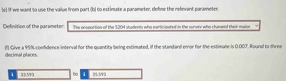 If we want to use the value from part (b) to estimate a parameter, define the relevant parameter. 
Defnition of the parameter: The proportion of the 5204 students who participated in the survev who changed their maior. 
(f) Give a 95% confdence interval for the quantity being estimated, if the standard error for the estimate is 0.007. Round to three 
decimal places. 
i 33.593 to i 35.593