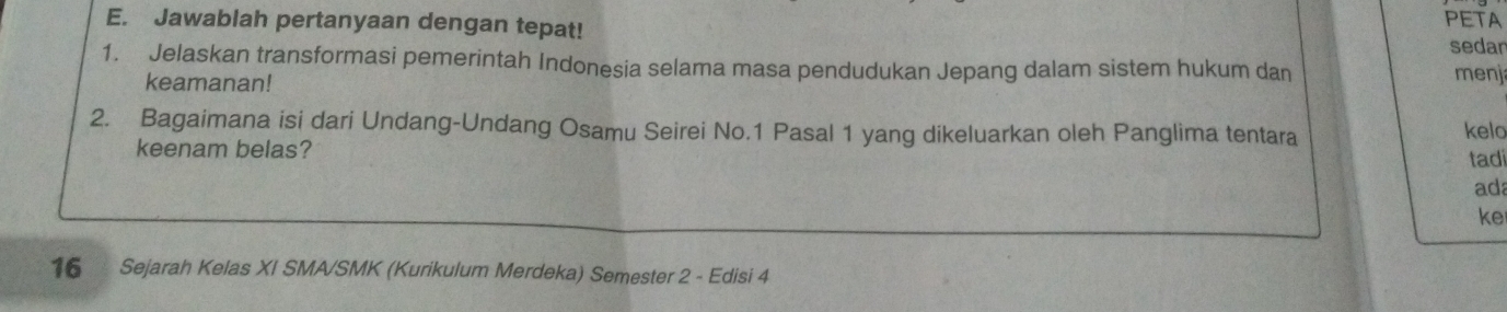 Jawablah pertanyaan dengan tepat! PETA 
sedar 
1. Jelaskan transformasi pemerintah Indonesia selama masa pendudukan Jepang dalam sistem hukum dan menj 
keamanan! 
2. Bagaimana isi dari Undang-Undang Osamu Seirei No. 1 Pasal 1 yang dikeluarkan oleh Panglima tentara 
kelo 
keenam belas? tadi 
ad 
ke
16 Sejarah Kelas XI SMA/SMK (Kurikulum Merdeka) Semester 2 - Edisi 4