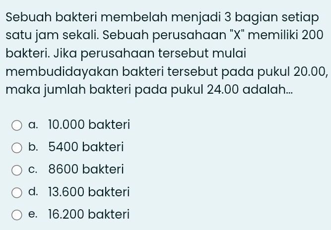 Sebuah bakteri membelah menjadi 3 bagian setiap
satu jam sekali. Sebuah perusahaan "X" memiliki 200
bakteri. Jika perusahaan tersebut mulai
membudidayakan bakteri tersebut pada pukul 20.00,
maka jumlah bakteri pada pukul 24.00 adalah...
a. 10.000 bakteri
b. 5400 bakteri
c. 8600 bakteri
d. 13.600 bakteri
e. 16.200 bakteri