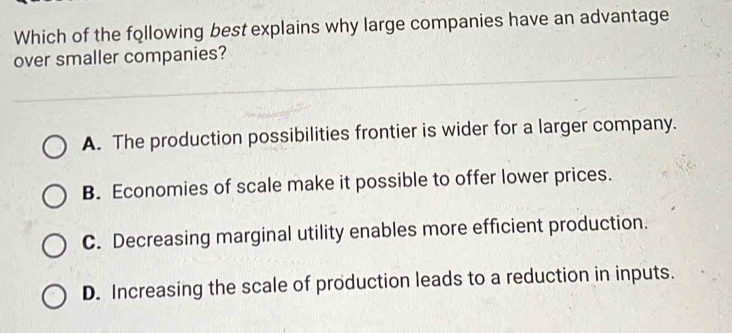 Which of the following best explains why large companies have an advantage
over smaller companies?
A. The production possibilities frontier is wider for a larger company.
B. Economies of scale make it possible to offer lower prices.
C. Decreasing marginal utility enables more efficient production.
D. Increasing the scale of production leads to a reduction in inputs.