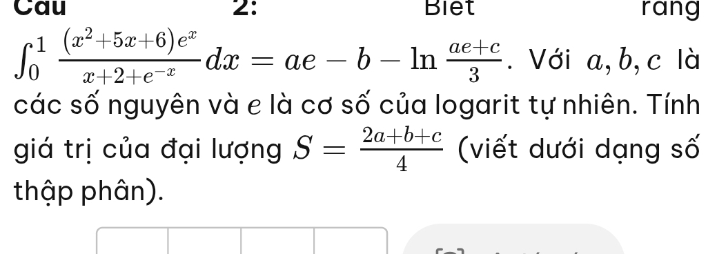 Cau 2: Biet rang
∈t _0^(1frac (x^2)+5x+6)e^xx+2+e^(-x)dx=ae-b-ln  (ae+c)/3 . Với a, b, c là
các số nguyên và e là cơ số của logarit tự nhiên. Tính
giá trị của đại lượng S= (2a+b+c)/4  (viết dưới dạng số
thập phân).