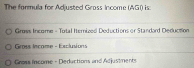 The formula for Adjusted Gross Income (AGI) is: 
Gross Income - Total Itemized Deductions or Standard Deduction 
Gross Income - Exclusions 
Gross Income - Deductions and Adjustments