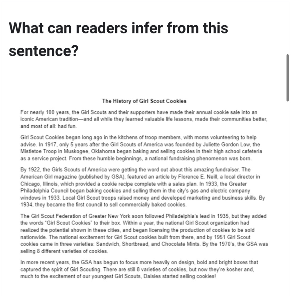 What can readers infer from this 
sentence? 
The History of Girl Scout Cookies 
For nearly 100 years, the Girl Scouts and their supporters have made their annual cookie sale into an 
iconic American tradition—and all while they learned valuable life lessons, made their communities better, 
and most of all: had fun. 
Girl Scout Cookies began long ago in the kitchens of troop members, with moms volunteering to help 
advise. In 1917, only 5 years after the Girl Scouts of America was founded by Juliette Gordon Low, the 
Mistletoe Troop in Muskogee, Oklahoma began baking and selling cookies in their high school cafeteria 
as a service project. From these humble beginnings, a national fundraising phenomenon was born. 
By 1922, the Girls Scouts of America were getting the word out about this amazing fundraiser. The 
American Girl magazine (published by GSA), featured an article by Florence E. Neill, a local director in 
Chicago, Illinois, which provided a cookie recipe complete with a sales plan. In 1933, the Greater 
Philadelphia Council began baking cookies and selling them in the city's gas and electric company 
windows in 1933. Local Girl Scout troops raised money and developed marketing and business skills. By 
1934, they became the first council to sell commercially baked cookies. 
The Girl Scout Federation of Greater New York soon followed Philadelphia's lead in 1935, but they added 
the words “Girl Scout Cookies" to their box. Within a year, the national Girl Scout organization had 
realized the potential shown in these cities, and began licensing the production of cookies to be sold 
nationwide. The national excitement for Girl Scout cookies built from there, and by 1951 Girl Scout 
cookies came in three varieties: Sandwich, Shortbread, and Chocolate Mints. By the 1970' s, the GSA was 
selling 8 different varieties of cookies. 
In more recent years, the GSA has begun to focus more heavily on design, bold and bright boxes that 
captured the spirit of Girl Scouting. There are still 8 varieties of cookies, but now they're kosher and, 
much to the excitement of our youngest Girl Scouts, Daisies started selling cookies!