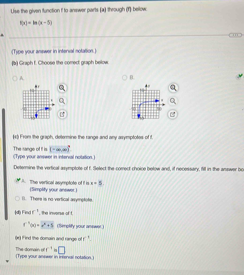 Use the given function f to answer parts (a) through (f) below.
f(x)=ln (x-5)
(Type your answer in interval notation.)
(b) Graph f. Choose the correct graph below.
A.
B.

(c) From the graph, determine the range and any asymptotes of f.
The range of f is (-∈fty ,∈fty )^7. 
(Type your answer in interval notation.)
Determine the vertical asymptote of f. Select the correct choice below and, if necessary, fill in the answer bo
A. The vertical asymptote of f is x=5. 
(Simplify your answer.)
B. There is no vertical asymptote.
(d) Find f^(-1) , the inverse of f.
f^(-1)(x)=e^x+5 (Simplify your answer.)
(e) Find the domain and range of f^(-1). 
The domain of f^(-1) is □ . 
(Type your answer in interval notation.)