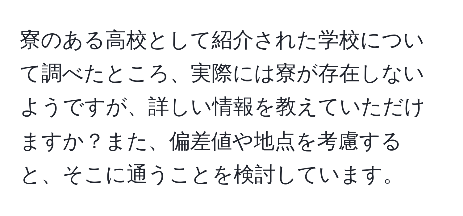 寮のある高校として紹介された学校について調べたところ、実際には寮が存在しないようですが、詳しい情報を教えていただけますか？また、偏差値や地点を考慮すると、そこに通うことを検討しています。