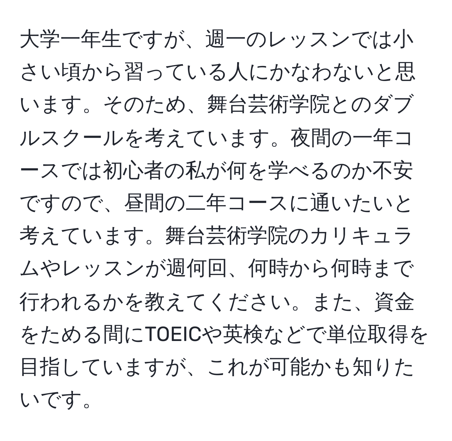 大学一年生ですが、週一のレッスンでは小さい頃から習っている人にかなわないと思います。そのため、舞台芸術学院とのダブルスクールを考えています。夜間の一年コースでは初心者の私が何を学べるのか不安ですので、昼間の二年コースに通いたいと考えています。舞台芸術学院のカリキュラムやレッスンが週何回、何時から何時まで行われるかを教えてください。また、資金をためる間にTOEICや英検などで単位取得を目指していますが、これが可能かも知りたいです。