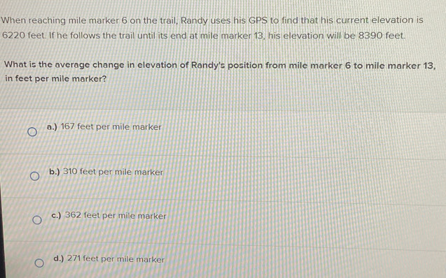 When reaching mile marker 6 on the trail, Randy uses his GPS to find that his current elevation is
6220 feet. If he follows the trail until its end at mile marker 13, his elevation will be 8390 feet.
What is the average change in elevation of Randy's position from mile marker 6 to mile marker 13,
in feet per mile marker?
a.) 167 feet per mile marker
b.) 310 feet per mile marker
c.) 362 feet per mile marker
d.) 271 feet per mile marker