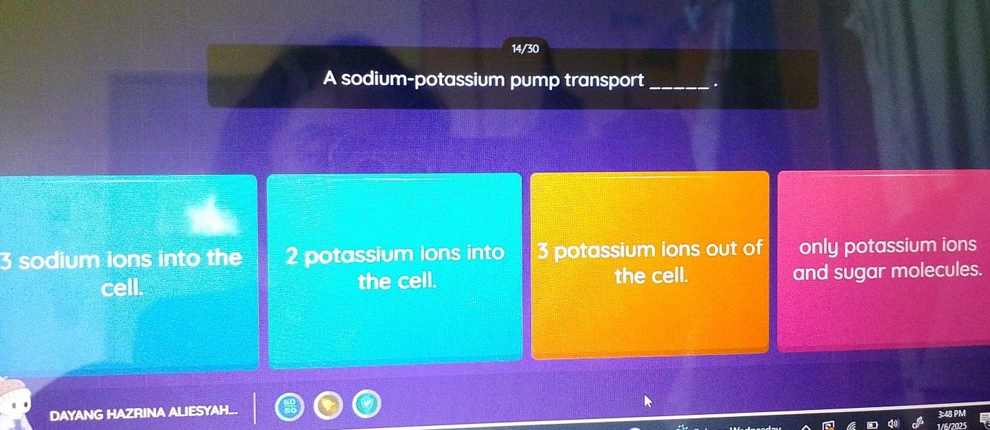 14/30 
A sodium-potassium pump transport_ .
3 sodium ions into the 2 potassium ions into 3 potassium ions out of only potassium ions 
cell. the cell. the cell. and sugar molecules. 
DAYANG HAZRINA ALIESYAH.. 
3:48 PM 
1/6/2025