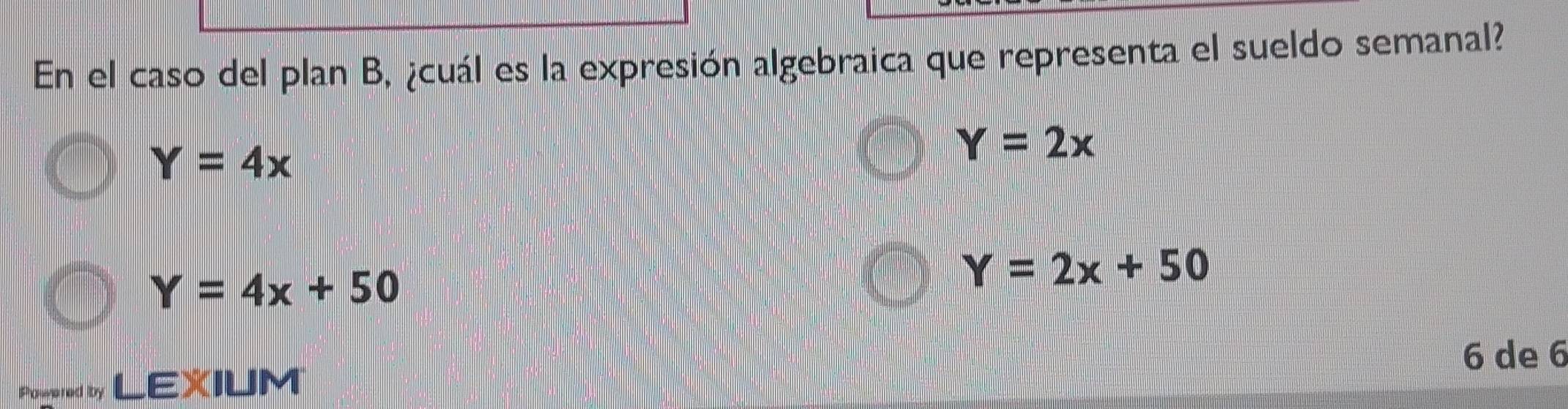 En el caso del plan B, ¿cuál es la expresión algebraica que representa el sueldo semanal?
Y=4x
Y=2x
Y=4x+50
Y=2x+50
6 de 6
Pogered by LEXIUM