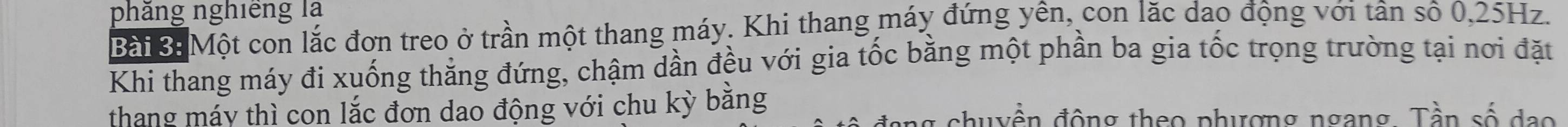 phăng nghiêng là 
Bài B Một con lắc đơn treo ở trần một thang máy. Khi thang máy đứng yên, con lặc dao động với tân số 0, 25Hz. 
Khi thang máy đi xuống thắng đứng, chậm dần đều với gia tốc bằng một phần ba gia tốc trọng trường tại nơi đặt 
thang máy thì con lắc đơn dao động với chu kỳ bằng chuyền động theo phượng ngang. Tần số đạo