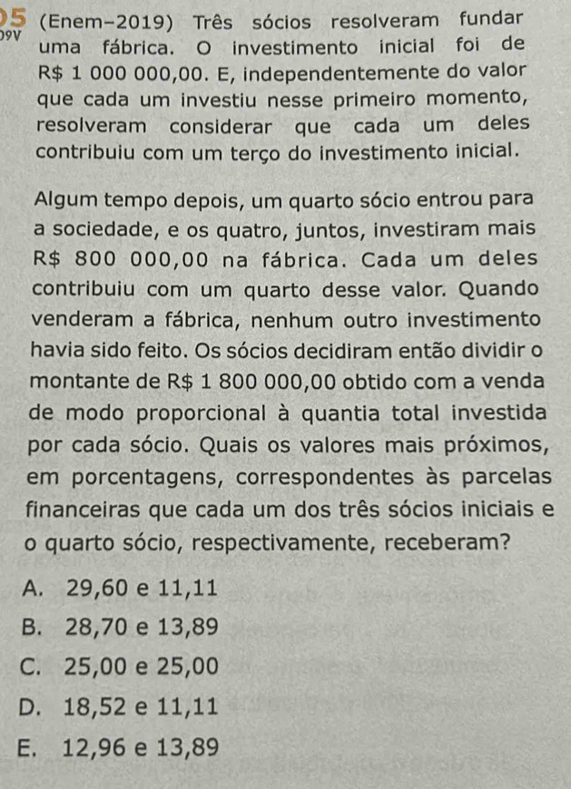 5 (Enem-2019) Três sócios resolveram fundar
09V uma fábrica. O investimento inicial foi de
R$ 1 000 000,00. E, independentemente do valor
que cada um investiu nesse primeiro momento,
resolveram considerar que cada um deles
contribuiu com um terço do investimento inicial.
Algum tempo depois, um quarto sócio entrou para
a sociedade, e os quatro, juntos, investiram mais
R$ 800 000,00 na fábrica. Cada um deles
contribuiu com um quarto desse valor. Quando
venderam a fábrica, nenhum outro investimento
havia sido feito. Os sócios decidiram então dividir o
montante de R$ 1 800 000,00 obtido com a venda
de modo proporcional à quantia total investida
por cada sócio. Quais os valores mais próximos,
em porcentagens, correspondentes às parcelas
financeiras que cada um dos três sócios iniciais e
o quarto sócio, respectivamente, receberam?
A. 29,60 e 11,11
B. 28,70 e 13,89
C. 25,00 e 25,00
D. 18,52 e 11,11
E. 12,96 e 13,89