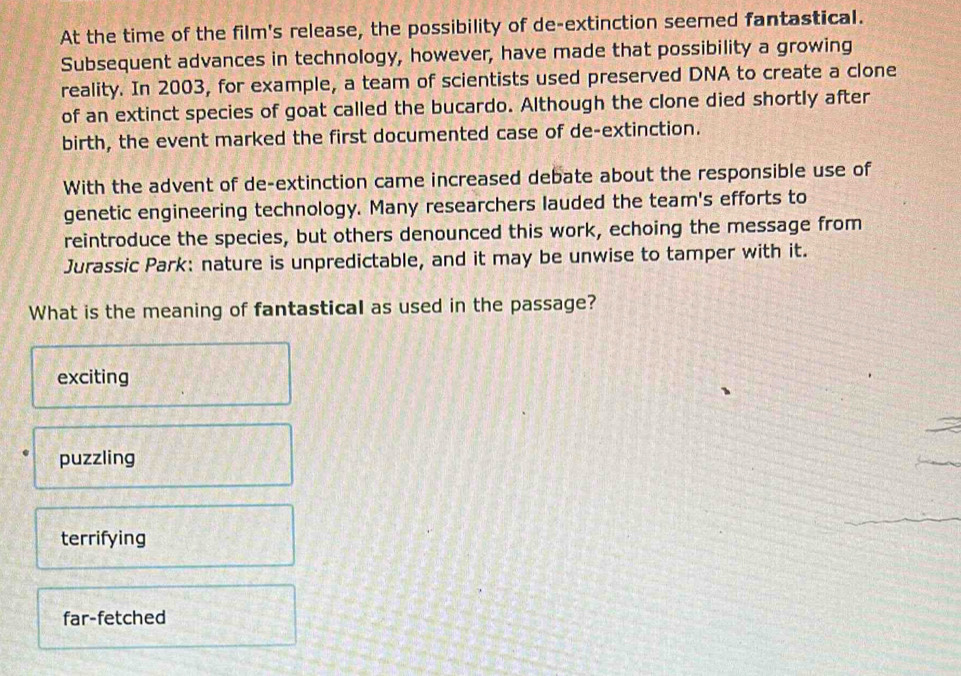 At the time of the film's release, the possibility of de-extinction seemed fantastical.
Subsequent advances in technology, however, have made that possibility a growing
reality. In 2003, for example, a team of scientists used preserved DNA to create a clone
of an extinct species of goat called the bucardo. Although the clone died shortly after
birth, the event marked the first documented case of de-extinction.
With the advent of de-extinction came increased debate about the responsible use of
genetic engineering technology. Many researchers lauded the team's efforts to
reintroduce the species, but others denounced this work, echoing the message from
Jurassic Park: nature is unpredictable, and it may be unwise to tamper with it.
What is the meaning of fantastical as used in the passage?
exciting
puzzling
terrifying
far-fetched