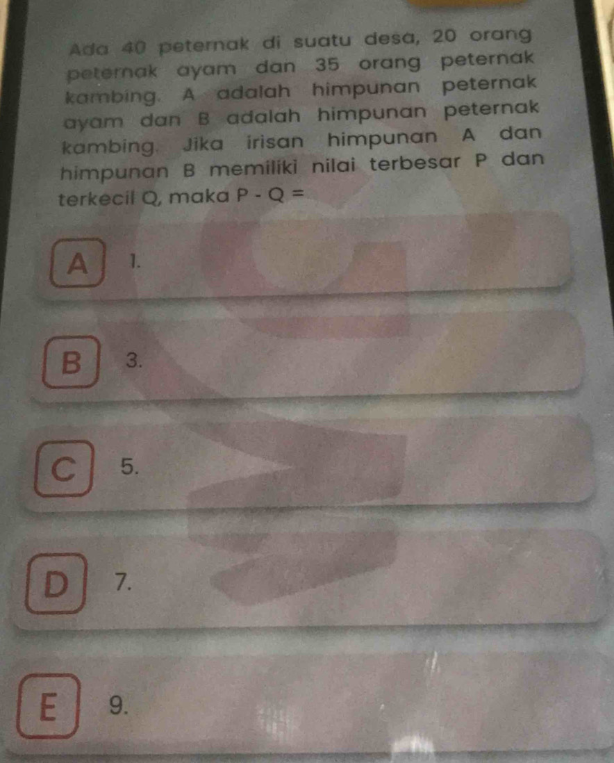 Ada 40 peternak di suatu desa, 20 orang
peternak ayam dan 35 orang peternak 
kambing. A adalah himpunan peternak
ayam dan B adalah himpunan peternak
kambing. Jika irisan himpunan A dan
himpunan B memiliki nilai terbesar P dan
terkecil Q, maka P-Q=
A 1.
B 3.
C 5.
D 7.
E 9.