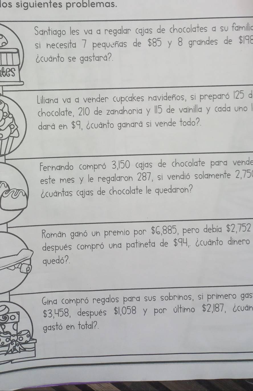 os siguientes problemas. 
Santiago les va a regalar cajas de chocolates a su familia 
si necesita 7 pequeñas de $85 y 8 grandes de $198
¿cuánto se gastará?. 
es 
Liliana va a vender cupcakes navideños, si preparó 125 d 
chocolate, 210 de zanahoria y 115 de vainilla y cada uno 1
dará en $9, ¿cuánto ganará si vende todo?. 
fernando compró 3,150 cajas de chocolate para vende 
este mes y le regalaron 287, si vendió solamente 2,750
en ¿cuántas cajas de chocolate le quedaron? 
Román ganó un premio por $6,885, pero debía $2,752
después compró una patineta de $94,. ¿cuánto dinero 
quedó?. 
Gina compró regalos para sus sobrinos, si primero gas
$3,458, después $1,058 y por último $2,187, ¿cuán 
gastó en total?.