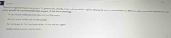 poss 2/6
Genetic engineering is being used to genetically modify crops to be resistant to pests allowing farmers to use less chemicals. If farmers plant more genetically modifed crops.
what would be an environmental impact of this biotechnology?
A decrease in the genetic diversity of the crops
An increase in the use of pesticides
An increase in the contamination of the water supply
A decrease in crop productivity