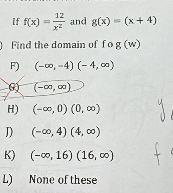 If f(x)= 12/x^2  and g(x)=(x+4)
Find the domain of f o g(w)
F) (-∈fty ,-4)(-4,∈fty )
G) (-∈fty ,∈fty )
H) (-∈fty ,0)(0,∈fty )
D (-∈fty ,4)(4,∈fty )
K) (-∈fty ,16)(16,∈fty )
L) None of these