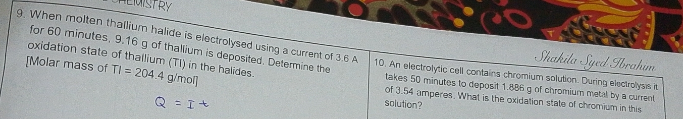 for 60 minutes, 9.16 g of thallium is deposited. Determine the 
9. When molten thallium halide is electrolysed using a current of 3.6 A 10. An electrolytic cell contains chromium solution. During electrolysis it 
oxidation state of thallium (TI) in the halides. 
Shakila Syed Tbrahim 
[Molar mass of TI=204.4 g/mol ] of 3.54 amperes. What is the oxidation state of chromium in this 
takes 50 minutes to deposit 1.886 g of chromium metal by a current 
=ī 
solution?