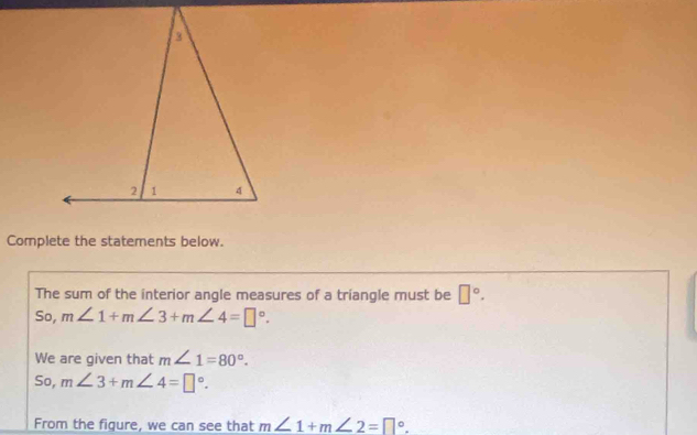 Complete the statements below. 
The sum of the interior angle measures of a triangle must be □°. 
So, m∠ 1+m∠ 3+m∠ 4=□°. 
We are given that m∠ 1=80°. 
So, m∠ 3+m∠ 4=□°. 
From the figure, we can see that m∠ 1+m∠ 2=□°.