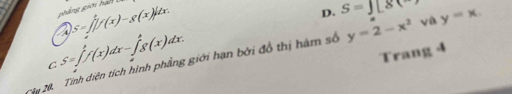 D. S=18(8
phẳng giới hạn
A S=∈t _1^(4f(x)-g(x)|dx.
C S=∈t _f^hf(x)dx-∈t _g^hg(x)dx. 
Trang 4
Câu 20. Tính diện tích hình phẳng giới hạn bởi đồ thị hàm số y=2-x^2) và y=x.