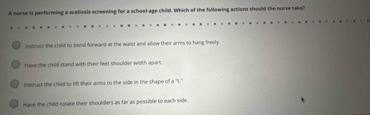 A nurse is performing a scoliosis screening for a school-age child. Which of the following actions should the nurse take?
instruct the child to bend forward at the waist and allow their arms to hang freely.
Have the child stand with their feet shoulder width apart.
Instruct the child to lift their arms to the side in the shape of a "t."
Have the child rotate their shoulders as far as possible to each side.