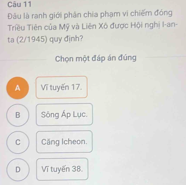 Đâu là ranh giới phân chia phạm vi chiếm đóng
Triều Tiên của Mỹ và Liên Xô được Hội nghị I-an-
ta (2/1945) quy định?
Chọn một đáp án đúng
A Vĩ tuyến 17.
B Sông Áp Lục.
C Căng Icheon.
D Vĩ tuyến 38.